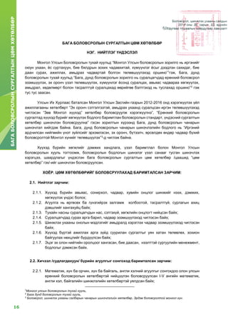 16
БАГАБОЛОВСРОЛЫНСУРГАЛТЫНЦӨМХӨТӨЛБӨР
Боловсрол, шинжлэх ухааны сайдын
2014 оны ...... сарын ....... өдрийн
...... дугаар тушаалын хоёрдугаар хавсралт
БАГА БОЛОВСРОЛЫН СУРГАЛТЫН ЦӨМ ХӨТӨЛБӨР
НЭГ. НИЙТЛЭГ ҮНДЭСЛЭЛ
Монгол Улсын Боловсролын тухай хуульд “Монгол Улсын боловсролын зорилго нь иргэнийг
оюун ухаан, ёс суртахуун, бие бялдрын зохих чадавхитай, хүмүүнлэг ёсыг дээдлэн сахидаг, бие
даан сурах, ажиллах, амьдрах чадвартай болгон төлөвшүүлэхэд оршино”1
гэж, Бага, дунд
боловсролын тухай хуульд “Бага, дунд боловсролын зорилго нь суралцагчдад ерөнхий боловсрол
эзэмшүүлэх, эх оронч үзэл төлөвшүүлэх, хүмүүнлэг ёсонд суралцах, авьяас чадвараа хөгжүүлэх,
амьдрал, хөдөлмөрт болон тасралтгүй суралцахад өөрийгөө бэлтгэхэд нь туслахад оршино”2
гэж
тус тус заасан.
Улсын Их Хурлаас баталсан Монгол Улсын Засгийн газрын 2012-2016 онд хэрэгжүүлэх үйл
ажиллагааны хөтөлбөрт “Эх оронч сэтгэлгээтэй, амьдрах ухаанд суралцсан иргэн төлөвшүүлэхэд
чиглэсэн “Зөв Монгол хүүхэд” хөтөлбөр боловсруулж хэрэгжүүлнэ”, “Ерөнхий боловсролын
сургалтад хүүхэд бүрийг хөгжүүлэх бодлого баримтлан боловсролын стандарт, үндэсний сургалтын
хөтөлбөр шинэчлэн боловсруулна” гэсэн зорилтын хүрээнд Бага, дунд боловсролын чанарын
шинэчлэл хийгдэж байна. Бага, дунд боловсролын чанарын шинэчлэлийн бодлого нь “Иргэний
ардчилсан нийгмийн үнэт зүйлсийг эрхэмлэсэн, эх оронч, бүтээлч, өрсөлдөх өндөр чадвар бүхий
боловсролтой Монгол хүнийг төлөвшүүлэх”3
-д чиглэж байна.
Хүүхэд бүрийн хөгжлийг дэмжих хандлага, үзэл баримтлал болон Монгол Улсын
боловсролын хууль тогтоомж, боловсролын бодлогын шинэлэг үзэл санааг тусган шинэчлэх
хэрэгцээ, шаардлагыг үндэслэн бага боловсролын сургалтын цөм хөтөлбөр /цаашид “цөм
хөтөлбөр” гэх/-ийг шинэчлэн боловсруулсан.
ХОЁР. ЦӨМ ХӨТӨЛБӨРИЙГ БОЛОВСРУУЛАХАД БАРИМТАЛСАН ЗАРЧИМ:
2.1. Нийтлэг зарчим:
2.1.1. Хүүхэд бүрийн авьяас, сонирхол, чадвар, хувийн онцлог шинжийг нээх, дэмжих,
хөгжүүлэх үндэс болох;
2.1.2. Агуулга нь өргөсөх ба гүнзгийрэх залгамж холбоотой, тасралтгүй, сурлагын ахиц
дэвшлийг хангахуйц байх;
2.1.3. Тухайн насны суралцагчдын нас, сэтгэхүй, хөгжлийн онцлогт нийцсэн байх;
2.1.4. Суралцагчдад сурах арга барил, чадвар эзэмшүүлэхэд чиглэсэн байх;
2.1.5. Шинжлэх ухааны онолын мэдлэгийг амьдралд хэрэглэх чадвар эзэмшүүлэхэд чиглэсэн
байх;
2.1.6. Хүүхэд бүртэй ажиллах арга зүйд суурилан сургалтыг уян хатан төлөвлөх, зохион
байгуулах нөхцлийг бүрдүүлсэн байх;
2.1.7. Эцэг эх олон нийтийн оролцоог хангасан, бие даасан, нээлттэй сургуулийн менежмент,
бодлогыг дэмжсэн байх.
2.2. Хичээл /судлагдахуун/ бүрийн агуулгыг сонгоход баримталсан зарчим:
2.2.1. Математик, хүн ба орчин, хүн ба байгаль, англи хэлний агуулгыг сонгохдоо олон улсын
ерөнхий боловсролын хөтөлбөртэй нийцүүлэн боловсруулсан I-V ангийн математик,
англи хэл, байгалийн шинжлэлийн хөтөлбөртэй уялдсан байх;
1
Монгол улсын боловсролын тухай хууль,
2
Бага дунд боловсролын тухай хууль,
3
Боловсрол, шинжлэх ухааны салбарын чанарын шинэчлэлийн хөтөлбөр, Эрдэм боловсролтой монгол хүн.
 