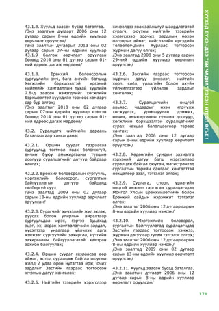 171
ХҮҮХЭДБҮХЭНДЭЭ“БИЧАДНА”ГЭСЭНИТГЭЛӨГЬЕ!
43.1.8. Хуульд заасан бусад баталгаа.
/Энэ заалтын дугаарт 2006 оны 12
дугаар сарын 8-ны өдрийн хуулиар
өөрчлөлт оруулсан/
/Энэ заалтын дугаарыг 2013 оны 02
дугаар сарын 07-ны өдрийн хуулиар
43.1.9 болгож өөрчлөлт оруулсан
бөгөөд 2014 оны 01 дүгээр сарын 01-
ний өдрөөс дагаж мөрдөнө/
43.1.8. Ерөнхий боловсролын
сургуулийн эмч, бага ангийн багшид
Хөгжлийн бэрхшээлтэй иргэний
нийгмийн хамгааллын тухай хуулийн
7.8-д заасан нэмэгдлийг хөгжлийн
бэрхшээлтэй хүүхдийн тооноос хамаарч
сар бүр олгох;
/Энэ заалтыг 2013 оны 02 дугаар
сарын 07-ны өдрийн хуулиар нэмсэн
бөгөөд 2014 оны 01 дүгээр сарын 01-
ний өдрөөс дагаж мөрдөнө/
43.2. Суралцагч нийгмийн дараахь
баталгаагаар хангагдана:
43.2.1. Оршин суудаг газраасаа
сургуульд тогтмол явах боломжгүй,
өнчин буюу амьжиргааны түвшин
доогуур суралцагчийг дотуур байраар
хангах;
43.2.2. Ерөнхий боловсролын сургууль,
мэргэжлийн боловсрол, сургалтын
байгууллагын дотуур байранд
төлбөргүй суух;
/Энэ заалтад 2009 оны 02 дугаар
сарын 13-ны өдрийн хуулиар өөрчлөлт
оруулсан/
43.2.З. Сурагчийг хичээлийн жил эхлэх,
дуусах болон улирлын амралтаар
сургуульдаа ирэх, гэртээ буцахад
эцэг, эх, асран хамгаалагчийн зардал,
хүсэлтээр унаагаар үйлчлэх арга
хэмжээг сургуулийн захиргаа, нутгийн
захиргааны байгууллагатай хамтран
зохион байгуулах;
43.2.4. Оршин суудаг газраасаа өөр
аймаг, хотод суралцаж байгаа оюутны
жилд 2 удаа орон нутагтаа ирж, очих
зардлыг Засгийн газраас тогтоосон
журмын дагуу хөнгөлөх;
43.2.5. Нийтийн тээврийн хэрэгслээр
хичээлдээ явах зайлшгүй шаардлагатай
сурагч, оюутны нийтийн тээврийн
хэрэгслээр зорчих зардлын нөхөн
олговрыг аймаг, нийслэлийн иргэдийн
Төлөөлөгчдийн Хурлаас тогтоосон
журмын дагуу олгох;
/Энэ заалтад 2008 оны 5 дугаар сарын
29-ний өдрийн хуулиар өөрчлөлт
оруулсан/
43.2.6. Засгийн газраас тогтоосон
журмын дагуу эмнэлэг, нийтийн
хоол, соёл, урлагийн болон ахуйн
үйлчилгээгээр үйлчлэх зардлыг
хөнгөлөх;
43.2.7. Суралцагчийн онцгой
авьяас, чадварыг нээн илрүүлж
хөгжүүлэх, урамшуулан дэмжих,
өнчин, амьжиргааны түвшин доогуур,
хөгжлийн бэрхшээлтэй суралцагчийг
сурах нөхцөл бололцоогоор төрөөс
хангах;
/Энэ заалтад 2006 оны 12 дугаар
сарын 8-ны өдрийн хуулиар өөрчлөлт
оруулсан/
43.2.8. Хөдөөгийн сумдын захиалга
гэрээний дагуу багш мэргэжлээр
суралцаж байгаа оюутан, магистрантад
сургалтын төрийн сангаас хөнгөлттэй
нөхцөлөөр зээл, тэтгэлэг олгох;
43.2.9. Сурлага, спорт, урлагийн
онцгой амжилт гаргасан суралцагчдад
Монгол Улсын Ерөнхийлөгчийн болон
Ерөнхий сайдын нэрэмжит тэтгэлэг
олгох;
/Энэ заалтыг 2006 оны 12 дугаар сарын
8-ны өдрийн хуулиар нэмсэн/
43.2.10. Мэргэжлийн боловсрол,
сургалтын байгууллагад суралцагчдад
Засгийн газраас тогтоосон хэмжээ,
журмын дагуу сар тутам тэтгэлэг олгох;
/Энэ заалтыг 2006 оны 12 дугаар сарын
8-ны өдрийн хуулиар нэмсэн/
/Энэ заалтад 2009 оны 02 дугаар
сарын 13-ны өдрийн хуулиар өөрчлөлт
оруулсан/
43.2.11. Xуульд заасан бусад баталгаа.
/Энэ заалтын дугаарт 2006 оны 12
дугаар сарын 8-ны өдрийн хуулиар
өөрчлөлт оруулсан/
 