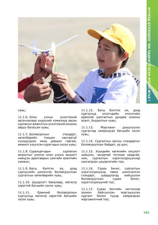 181
ХҮҮХЭДБҮХЭНДЭЭ“БИЧАДНА”ГЭСЭНИТГЭЛӨГЬЕ!
хувь;
11.1.6.	Олон улсын үнэлгээний
аргачлалаар үндэсний хэмжээнд авсан
сурлагын амжилтын үнэлгээний онооны
зөрүү багассан хувь;
11.1.7.	Боловсролын стандарт,
хөтөлбөрийн түвшин хангаагүй
хүүхдүүдээс ахиц дэвшил гаргаж,
амжилт үзүүлсэн сурагчдын эзлэх хувь;
11.1.8.	Суралцагчдын сурлагын
амжилтыг үнэлэх олон улсын жишигт
нийцсэн даалгаврын сангийн өсөлтийн
хэмжээ;
11.1.9.	Багш бэлтгэх их, дээд
сургуулийн шинэчлэн боловсруулсан
сургалтын хөтөлбөрийн хувь;
11.1.10. Цэцэрлэгт бакалавр, магистр
зэрэгтэй багшийн эзлэх хувь;
11.1.11. Ерөнхий боловсролын
сургуульд магистр зэрэгтэй багшийн
эзлэх хувь;
11.1.12. Багш бэлтгэх их, дээд
сургуульд элсэгчдийн элсэлтийн
ерөнхий шалгалтын дундаж онооны
өсөлт, бууралтын хувь;
11.1.13. Мэргэжил дээшлүүлэх
сургалтад хамрагдсан багшийн эзлэх
хувь;
11.1.14. Сургалтын орчны стандартыг
боловсруулсан байдал, үр дүн;
11.1.15. Хүүхдийн хөгжлийн онцлогт
нийцсэн, чанартай тоглоом наадгай,
ном, сургалтын хэрэглэгдэхүүнээр
хангагдсан цэцэрлэгийн тоо;
11.1.16. Сурах бичиг, сургалтын
хэрэглэгдэхүүнд тавих шинэчилсэн
стандарт, шаардлагад нийцүүлэн
боловсруулсан сурах бичиг,
хэрэглэгдэхүүний тоо;
11.1.17. Сурах бичгийн чиглэлээр
зохион байгуулсан мэргэшүүлэх
сургалт болон түүнд хамрагдсан
мэргэжилтний тоо;
 