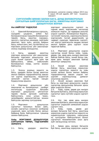 205
ХҮҮХЭДБҮХЭНДЭЭ“БИЧАДНА”ГЭСЭНИТГЭЛӨГЬЕ!
Боловсрол, шинжлэх ухааны сайдын 2013 оны
8 сарын 09-ний өдрийн 287 тоот тушаалын
хавсралт
Нэг.НИЙТЛЭГ ҮНДЭСЛЭЛ
1.1.	 Ерөнхий боловсролын сургууль,
хүүхдийн цэцэрлэг, албан бус
боловсрол/насан туршийн боловсролын
төвийн багш, ажилтан (захирал,
эрхлэгч, сургалтын менежер, нийгмийн
ажилтан, арга зүйч, дотуур байрын
багш, номын санч, эмч, туслах багш)-ын
мэргэжил дээшлүүлэх үйл ажиллагааг
энэхүү журмаар зохицуулна.
1.2.	 Багш, удирдах ажилтны
мэргэжил дээшлүүлэх үйл ажиллагааг
багшийн мэргэжил дээшлүүлэх чиг
үүрэг бүхий сургалт- арга зүйн төв
байгууллага, аймаг, нийслэлийн
Боловсролын газар, хэлтэс зохион
байгуулна.
1.3.	Энэхүү журмын зорилго нь
багш, удирдах болон бусад ажилтны
ажлын байрны тодорхойлолтод заасан
чиг үүргээ хэрэгжүүлэх, тасралтгүй
хөгжлийг хангах таатай нөхцөл
бүрдүүлэхэд оршино.
1.4.	Мэргэжил дээшлүүлэх үйл
ажиллагаа нь боловсролын салбарт
институцэд суурилсан багшийн
мэргэжил дээшлүүлэх үйлчилгээг
төрийн болон иргэний нийгмийн
байгууллага, олон улсын төсөл,
хөтөлбөрийн дэмжлэгтэйгээр зохион
байгуулах зарчимд тулгуурлана.
1.5.	Мэргэжил дээшлүүлэх
сургалтыг танхимын болон зайн,
онлайн сургалтын хосолсон хэлбэрээр
үндэсний, орон нутгийн болон ажлын
байранд буюу байгууллагын түвшинд
зохион байгуулна.
Хоёр. Мэргэжил дээшлүүлэх
сургалтын төрөл, тэдгээрийн
зорилго
2.1.	 Багш, удирдах ажилтны
мэргэжил дээшлүүлэх сургалт нь
тэдний ажил, мэргэжлийн чиглэлээр
эзэмшсэн мэдлэг, ур чадвараа ахиулах
үндсэн сургалт, боловсролын бодлого,
чиглэлийг таниулах, хэрэгжүүлэх болон
мэргэжлийн тусгай дидактикийн ур
чадварт суралцах төрөлжсөн сургалт,
чиг үүргээ хэрэгжүүлэх явцдаа хөгжих
ажлын байран дахь сургалт гэсэн
төрөлтэй байна.
2.2.	Мэргэжил дээшлүүлэх үндсэн
сургалтад эхний болон хоёр, гурав,
дөрөв, тав, арав дахь жилдээ ажиллаж
байгаа байгаа багш, эхний болон тав,
арав дахь жилдээ ажиллаж байгаа
ажилтныг хамруулна.
2.3.	Эхний жилдээ ажиллаж
байгаа багш, ажилтанд зориулсан
үндсэн сургалтын зорилго нь хувь
хүний хөгжил болон ажлын байрны
тодорхойлолтод заасан үндсэн чиг
үүргийг хэрэгжүүлэхэд дэмжлэг
үзүүлэхэд оршино.
2.4.	Эхний жилдээ ажиллаж буй
багш нь мэргэжил дээшлүүлэх үндсэн
сургалтад оролцсоноор багшлах эрхээ
авах үндэслэл болно.
2.5.	Хоёр, гурав, дөрөв дэх жилдээ
багшилж буй багш, ажилтанд зориулсан
сургалтыг орон нутгийн үндсэн сургалт
гэнэ.
2.6.	Нэг, тав, арав дахь жилдээ
ажиллаж буй багш, ажилтанд зориулсан
сургалтыг үндэсний хэмжээний үндсэн
сургалт гэнэ.
2.7.	Хоёр, гурав, дөрөв дэх
жилдээ багшилж буй багш, ажилтанд
зориулсан үндсэн сургалтын зорилго нь
хуримтлуулсан туршлага, хэрэгцээнд
нь тулгуурлан байгууллагын болон
сургалтын менежментийн онол арга
зүйг хөгжүүлэхэд чиглэнэ.
2.8.	Арван дахь жилдээ багшилж
буй багш, ажилтанд зориулсан үндсэн
СУРГУУЛИЙН ӨМНӨХ БОЛОН БАГА, ДУНД БОЛОВСРОЛЫН
СУРГАЛТЫН БАЙГУУЛЛАГЫН БАГШ, АЖИЛТНЫ МЭРГЭЖИЛ
ДЭЭШЛҮҮЛЭХ ЖУРАМ
 