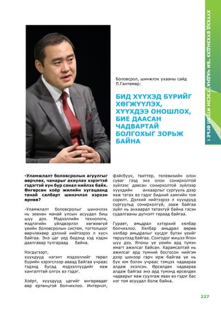 227
ХҮҮХЭДБҮХЭНДЭЭ“БИЧАДНА”ГЭСЭНИТГЭЛӨГЬЕ!
-Уламжлалт боловсролын агуулгыг
өөрчлөх, чанарыг ахиулах хэрэгтэй
гэдэгтэй хүн бүр санал нийлэх байх.
Өнгөрсөн хоёр жилийн хугацаанд
танай салбарт шинэчлэл хэрхэн
өрнөв?
-Уламжлалт боловсролыг шинэчлэх
нь зевхөн манай улсын асуудал биш
шүү дээ. Мэдээллийн технологи,
мэдлэгийн үйлдвэрлэл хөгжеөгүй
үеийн боловсролын систем, тогтолцоог
өөрчлөхөөр дэлхий нийтээрээ л хүсч
байгаа. Энэ цаг үед бидэнд хэд хэдэн
даалгавар тулгараад байна.
Нэгдүгээрт,
хүүхдүүд нэгэнт мэдээллийг төрөл
бүрийн хэрэгслээр аваад байгаа учраас
тэдэнд бусад мэдээллүүдийг яаж
хангалттай олгох вэ гэдэг.
Хоёрт, хүүхдүүд цагийг өнгөрөөдөг
өөр ертөнцтэй болчихлоо. Интернэт,
фэйсбүүк, твиттер, телевизийн олон
суваг гээд энэ олон сонирхолтой
зүйлээс давсан сонирхолтой зүйлээр
хүүхдийн анхаарлыг сургууль дээр
яаж татах вэ гэдэг бидний хамгийн том
сорилт. Дэлхий нийтээрээ л хүүхдүүд
сургуульд сонирхолгүй, зааж байгаа
зүйл нь анхаарал татахгүй байна гэсэн
судалгааны дүгнэлт гараад байгаа.
Гуравт, амьдрал хэтэрхий хялбар
болчихлоо. Хялбар амьдрал өөрөө
хялбар амьдралыг хүсдэг бүтэн үеийг
төрүүлээд байгаа. Сонгодог жишээ Япон
шүү дээ. Японы үе үеийн ард түмэн
ямагт ажилсаг байсан. Харамсалтай нь
ажилсаг ард түмний босгосон нийгэм
дээр шинээр гарч ирж байгаа үе нь
бүх юм бэлэн учраас тэмцэх чадвараа
алдаж эхэлсэн. Өрсөлдөх чадвараа
алдаж байгаа энэ ард түмэнд өрсөлдөх
чадварыг яаж суулгаж явах вэ гэдэг бас
нэг том асуудал болж байна.
БИД ХҮҮХЭД БҮРИЙГ
ХӨГЖҮҮЛЭХ,
ХҮҮХДЭЭ ОНОШЛОХ,
БИЕ ДААСАН
ЧАДВАРТАЙ
БОЛГОХЫГ ЗОРЬЖ
БАЙНА
Боловсрол, шинжлэх ухааны сайд
Л.Гантөмөр:
 