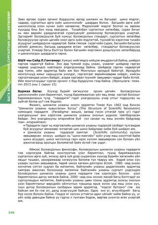 240
БАГАБОЛОВСРОЛЫНСУРГАЛТЫНЦӨМХӨТӨЛБӨР
Заах аргаас сурах орчинг бүрдүүлэх аргад шилжих нь багшаас шинэ мэдлэг,
чадвар, сургалтын арга зүйн шинэчлэлийг шаардах болно. Багшийн арга зүйг
шинэчлэхэд олон хүчин зүйл нөлөөлнө. Мэдээллийг мэдлэг болгох нь зөвхөн
хүүхдэд биш бүх хүнд явагдана. Тухайлбал сургалтын хөтөлбөр, сурах бичиг
нь мөн өөрийн удирдлагатай суралцахуйг дэмжихээр боловсрогдох учиртай.
Эдгээрийг боловсруулж буй хүмүүс боловсролын стандарт, сургалтын хөтөлбөр
боловсруулах орчин цагийн онол арга зүйн мэдлэгтэй, түүнийгээ хэрэглэж тухайн
асуудлыг шийдвэрлэх чадвартай байж гэмээж сурагчийн сурах, багшийн багшлах
үйлийг дэмжсэн, багшид удирдамж өгсөн хөтөлбөр, стандартыг боловсруулах
учиртай. Улмаар багш бэлтгэх болон багшийн мэргэжил дээшлүүлэх хөтөлбөрүүд
ч шинэчлэгдэх шаардлага гарна.
БШУ-ны Сайд Л.Гантөмөр: Хүмүүс нийгэмдээ нийцэж амьдрахгүй байна, шийдэл
гаргаж чадахгүй байна. Энэ ард түмний хурц ухаан, ухаалаг шийдвэр гаргах
чадвар үндсэндээ нэвтээрээ алдагдчихаад байна. Шийдвэр гаргах чадваргүй
ард түмэн, ийм эрдэмтэд байх юм бол Монголын ирээдүй байхгүй. Ирээдүйн
монголчууд юмыг харьцуулж үнэлдэг, гаргалгааг өөрийнхөөрөө хийдэг, хийсэн
гаргалгаандаа үнэнч байдаг, алдаа гаргавал түүнийг зөвшөөрч чаддаг байх ёстой.
Ийм монголчуудыг сургах орчинг л бид бүрдүүлэх гээд байна. (Ярилцлага: news.
mn 2013 оны 1 сарын 15)
Бурмаа багш: Хүүхэд бүрийг хөгжүүлэх орчин цагийн боловсролын
шинэчлэлийн үзэл баримтлал, түүнд баримжаалсан үйл явц ямар настай болохыг
баримжаалахын тулд “парадигм” гэдэг ухагдахууны учир утгыг тодруулах нь
зүйтэй болов уу? гэж бодлоо.
	Физикч, шинжлэх ухааны онолч эрдэмтэн Томас Кун 1962 онд бичсэн
“Шинжлэх ухааны хувьсгалын бүтэц” (The Structure of Scientific Revolution)
номондоо парадигм (Paradigma- жишээ, загвар гэсэн утгатай грек үг) гэдэг
ухагдахууныг анх хэрэглэж шинжлэх ухааны онолын үүднээс тайлбарласан
байдаг. Энэ ухагдахууны илэрхийлж буй гол санааг нь маш энгийн байдлаар
товч илэрхийлвэл:
• Парадигм гэдэг нь мэргэжлийн шинжлэх ухааны тодорхой салбарт тулгамдаж
буй асуудлыг өмнөхөөс ялгаатай цоо шинэ байдлаар хийж буй шийдэл юм.
• Шинжлэх ухааны тодорхой хамтлаг (Scientific community) хүлээн
зөвшөөрсөн энэхүү шийдэл нь “шинэ маягийн” зүйл учир маш нээлттэй байж
шинэ асуудал, шинэ чиглэлүүд гарч ирэх хүлээн зөвшөөрсөн хэн боловч үйл
ажиллагаанд оролцох боломжтой байх ёстой гэж үздэг.
	Иймээс боловсролын философи, боловсролын шинжлэх ухааны парадигм
гэж нэрлэгдэж байгаа конструктив үзэл баримтлал, түүнд баримжаалсан
сургалтын арга зүй, энэхүү арга зүй дээр суурилсан хүүхэд бүрийн хөгжлийн үйл
явцыг тушаал, захирамжаар хэгжүүлэх боломж тун тааруу юм. Хэдий олон хүн
ухаарч хүлээн зөвшөөрнө, төдий чинээ хөгжин дэлгэрэх ёстой. 1980 –аад оноос
когнитив сэтгэл судлал ба матеитик, байгалийн ухааны дидактикийн эрдэмтэд
хамтран ажиллах болсоноор матемтик байгалийн ухааны сургалт үндсэндээ
боловсролын шинжлэх ухааны шинэ парадигм гэж нэрлэгдэх болсон үзэл
баримтлалын дагуу хөгжиж байна. 2000 –аад оны эхнээс манай багш бэлтгэдэг их
сургуулиудын матемтик, байгалийн ухааны цөөн тооны эрдэмтэд энэхүү онолын
үзэл баримтлалыг өөрсдийн ойлголтын түвшинд ярьж эхлэх үед маш олон хүн,
түүн дотор боловсролын салбарын зарим эрдэмтэд “мэдлэг бүтээнэ” гэж юу
байсан юм бэ гэж ил, далд эсэргүүцэж байсан. Одоо энэ үг, өгүүлбэрийг багш
бүр хэлэх болсон байна. Гэхдээ яг хэлсэн үгтэйгээ адил үйлийг хийж байна уу, үг
үйл хоёр давхцаж байна уу гэдгээ л тунгаан бодож, өөртөө үнэлгээ өгөх учиртай
юм.
 