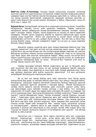 241
ХҮҮХЭДБҮХЭНДЭЭ“БИЧАДНА”ГЭСЭНИТГЭЛӨГЬЕ!
БШУ-ны Сайд Л.Гантөмөр: Үнэндээ манай сургуулиуд хүүхдийг хөгжихөд
ашиглах сургалтын хэрэглэгдэхүүн тун багатай. Хэрвээ засгийн газар дээр ухаалаг
шийдвэр гарах юм бол байгаа мөнгөө боловсролд зарж байх нь туйлын зөв. Энэ
улс оронд хамгийн баталгаатай, алдагдалгүй, ирээдүйн хөгжилд хэрэгтэй, эх
оронч сайн бодлого бол хүний хөгжил, боловсрол л байна. (Ярилцлага: news.mn
2013 оны 1 сарын 15)
Бурмаа багш: Хүүхэд бүрийг хөгжүүлэх нь үндсэндээ сургалтын орчин, тухайлбал
материаллаг, үйлийн, сэтгэл зүйн орчиноос хамаарна. Төрөөс сургалтын
материалаг орчинг сайжруулах талаар боломжийнхоо түвшинд анхаарч ирсэн,
одоо ч анхаарч байна. Үйлийн орчин бүрдүүлэх нь түүнээс их мөнгө хөрөнгийг
шаардана. Үйлийн орчин бүрдүүлж байгаа нь барилга байшинтай адил хүний
нүдэнд шууд тусдаггүй. Ихэнх үйл ажиллагаа нь хүний тархи толгой дотор
боловсрогдон сэтгэлгээ нь үйл, шийдэл болж илэрдэг. Энэ үйл явц нь багш бүр,
хүүхэд бүрийн хувьд явагдах шаардлага гардаг тул үр дүн нь шууд харагдах
боломж тааруу байдаг.
	Шинжлэх ухааны үндэстэй арга зүйн талаар баримжаа байхгүй үед “ойд
төөрсөн сармагчин”-тай адил зүтгээд зүтгээд амжилтад хүрэх хэцүү. Сайн арга
зүйтэй багш нар ингээд болдог юм гэж хэлээд мэдээд байдаг мөртлөө, юу хийгээд
байгаагаа шинжлэх ухааны хэлээр илэрхийлж чадддаггүй. Учир нь их сургуульд
сурч байх үедээ ийм онолтой танилцаагүй байдаг. Иймд хичээл зүтгэлтэй багш
нарын хуримтлуулсан туршлагыг шинжлэх ухааны үүднээс үнэлж, ач холбогдлыг
нь тодруулж тайлбарлаж байх нь чухал. Ингэхгүй бол “практик үгүй онол нь
амнаас гарсан хоосон хий” болно.
	Гадаад орнуудад хийгдэж байгаа судалгааны үр дүн нь багшийн арга
зүйг шинэчлэх үйл явц маш хэцүү, их цаг хугацаа шаардана гэдгийг харуулж
байна. Ийм учраас тэнд эрдэмтэд нь онол арга зүйн талаар зөвлөгөө өгөх, багш
нар хамтран ажиллаж арга зүйгээ шинэчлэх зорилготой 3-5 жил үргэлжлэх
хөтөлбөрийг боловсруулж хэрэгжүүлж байна.
	 Ер нь бол энэ яриад байгаа арга зүйн шинэчлэл чинь бусад оронд
хийгдчихээд бид араас нь мөлхөж байгаа хэрэг биш. Бүх оронд л явагдаж байна.
Боловсролд зориулдаг хөрөнгө мөнгөний хэмжээнээс болоод харилцан адилгүй
хурдтай, харилцан адилгүй чанартай л явагдаж байна. Манай боловсролын
салбар мөнгө хөрөнгө муутай болохоор цөөн хоногийн сургалт хийж, багш
нар ерөнхийдөө шинэ зүйлийн талаар сонсоод л явж байна. Хүн сонсохдоо
мэдээллийн 10 хувийг авдаг бол өөрөө хийж үзэхээрээ 90 хувийг нь ухаардаг гэж
сэтгэл судлаачид үздэг. Бага дунд боловсролын салбарт хэрэгжсэн “Сурагч төвтэй
сургалт” нэртэй Данидагийн төсөл, “Алхам алхамаар” нэртэй Соросын сангийн
төсөл, “ Сурагчдын сурах орчинг бүрдүүлэх арга зүй” нэртэй Жайкагийн төсөл
бүгд л шинэ арга зүйг эзэмшүүлэхэд чиглэгдэж байсан. Гэвч төсөлд оролцож
буй багш нар арга зүйн онолын үндэслэл, төсөл удирдаж буй хүмүүсийн санаа
онооны ялгааг төдий сайн ялгадаггүй. Мөн хамрах хүрээ, үргэлжлэх хугацаа
нь хязгаарлагдмал , хөрөнгө мөнгө нь өөр газраас гарч багаа болохоор төсөл
дуусахад л эхэлсэн үйл ажиллагаа нь мөн зогсдог талтай. Ийм учраас багш нар
“хүүхэд нэг бүрийг хөгжүүлэх бодлого Л.Гантөмөртэй хамт дуусна” гэж айгаад
байгаа нь ийм учиртай.
	Сургалтын аль ч түвшинд багш нарын сургалтын арга зүй хоцрогдож
байгааг суралцагчид хичээл дээр унтах юмуу, өөр зүйл хийх байдлаар
эсэргүүцэж суудаг бол, суралцагчдын сурах итгэл зүтгэл хангалтгүй байгааг
багш нар шалгалтанд муу дүн тавих байдлаар эсэргүүцдэг. Дээд боловсролын
сургалтын чанарын асуудлаар гадаад орнуудад хийгдэж буй судалгааны үр дүн
 