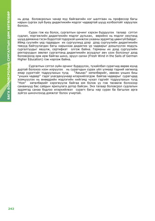 242
БАГАБОЛОВСРОЛЫНСУРГАЛТЫНЦӨМХӨТӨЛБӨР
нь дээд боловсролын чанар муу байгаагийн нэг шалтгаан нь профессор багш
нарын сургах зүй буюу дидактикийн мэдлэг чадвартай шууд холбоотойг харуулах
болсон.
	Сурах гэж юу болох, сургалтын орчинг хэрхэн бүрдүүлэх талаар сэтгэл
судлал, мэргэжлийн дидактикийн мэдлэг дульхан, өөрийнх нь мэдлэг оюутанд
шууд дамжина гэсэн бодолтой тодорхой шинжлэх ухааны эрдэмтэд цөөнгүй байдаг.
Иймд сүүлийн үед гадаадын их сургуулиуд дээр дээд сургуулийн дидактикийн
төвүүд байгуулагдан багш нарынхаа дидактик ур чадварыг дээшлүүлэх модуль
сургалтуудыг явуулж, сертифкат олгож байна. Германы их дээд сургуулийн
ректоруудын зөвлөл сургалтанд дидактикийн асуудлыг авч үзэх болсоныг дээд
боловсролд орж ирж байгаа шинэ, эрүүл салхи (Fresh Wind in the Sails of German
Higher Education) гэж нэрлэж байна.
	Сургалтын сэтгэл зүйн орчинг бүрдүүлэх, тухайлбал сурагчид өөрөө юунд
дуртай болохоо нээн илрүүлэх нь сурагчдын сурах үйл улмаар тэдний хөгжилд
ямар үүрэгтэйг тодруулахын тулд “Авъяас” хөтөлбөрийг, зөвхөн унших биш
“унших чадвар” гэдэг ухагдахуунаар илэрхийлэгдэж байгаа чадварыг сурагчдад
эзэмшүүлэх нь өнөөдрийн мэдлэгийн нийгэмд чухал гэдгийг тодруулахын тулд
“Ном” хөтөлбөрийг хэрэгжүүлж байгаа юм болов уу гэж төсөөлж болохоор
санаанууд бас сайдын ярилцлага дотор байсан. Энэ талаар боловсрол судлалын
эрдэмтэд санаа бодлоо илэрхийлвэл сурагч багш нар сурах ба багшлах арга
зүйгээ шинэчлэхэд дэмжлэг болох учиртай.
 