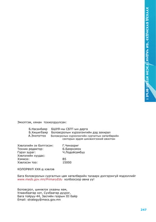 247
ХҮҮХЭДБҮХЭНДЭЭ“БИЧАДНА”ГЭСЭНИТГЭЛӨГЬЕ!
Эмхэтгэж, хянан тохиолдуулсан:
	 Б.Насанбаяр	 БШУЯ-ны СБТГ-ын дарга			
	 Б.Хишигбаяр 	 Боловсролын хүрээлэнгийн дэд захирал
А.Энхтогтох Боловсролын хүрээлэнгийн сургалтын хөтөлбөрийн
				 секторын эрдэм шинжилгээний ажилтан
Хэвлэлийн эх бэлтгэсэн: 	Г.Чинзориг
Техник редактор: 	 Б.Баярнэмэх
Гэрэл зураг: Ч.Лодойсамбуу
Хэвлэлийн хуудас: 	
Хэмжээ: 	 B5
Хэвлэсэн тоо: 	 15000
колорфул ххк-д хэвлэв
Бага боловсролын сургалтын цөм хөтөлбөрийн талаарх дэлгэрэнгүй мэдээллийг
www.meds.gov.mn/PrimaryEdu холбоосоор авна уу!
Боловсрол, шинжлэх ухааны яам,
Улаанбаатар хот, Сүхбаатар дүүрэг,
Бага тойруу-44, Засгийн газрын III байр
Email: strategy@mecs.gov.mn
 