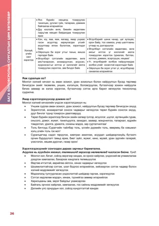 26
БАГАБОЛОВСРОЛЫНСУРГАЛТЫНЦӨМХӨТӨЛБӨР
 Янз бүрийн нөхцөлд тохируулан
танилцах, уучлал гуйх, талархах, дэмжиж
байгаагаа илэрхийлэх
 Дуу хоолойн өнгө, биеийн хөдөлгөөн
/харц/-өө нөхцөл байдалдаа тохируулан
ярих
Хэлзүй,
үгийн
санг
хэрэглэх
 Хэн, юу, яав, яаж, яагаад, ямар учраас
гэсэн асуултад хариулагдах үгсийг
асуултаар ялган бүлэглэж, хэрэглэдэг
байх
 Ойролцоо ба эсрэг утгыг таньж, жишээ
гаргадаг байх
 Өгүүлбэрт сэтгэлийн хөдөлгөөн, өнгө
аяс/талархсан, анхааруулсан, асуусан,
хүүрнэсэн/-ыг илтгэх үг хэллэгийг аялга
тохируулан хэрэглэх, зөв бичдэг байх
 Өгүүлбэрийг шинж чанар, цаг хугацаа,
орон байр, тоо хэмжээ, учир шалтгааны
утгаар нь дэлгэрүүлэх
 Өгүүлбэрт сэтгэлийн хөдөлгөөн, өнгө
аясыг илтгэх үг хэллэгийг аялга
тохируулан хэрэглэх /уриалах, батлах,
нотлох, дэмжих, эсэргүүцэх, няцаах/
 Үг, өгүүлбэрийг холбож найруулахдаа
холбох үгийг оновчтой хэрэглэдэг байх
 Ойролцоо ба эсрэг утгат үг, өгүүлбэрээр
санаагаа илэрхийлэх
Яаж суралцах вэ?
Монгол хэлний хичээл нь аман зохиол, уран зохиолын болон найруулгын бусад төрлөөр
бичигдсэн эхийг төсөөлөх, унших, хэлэлцэх, боловсруулах, бүтээлчээр зохион найруулж
бичих замаар эх хэлээ хэрэглэх, бүтээлчээр сэтгэх арга барил хөгжүүлэх технологид
суурилна.
Ямар хэрэглэгдэхүүнээр дэмжих вэ?
Монгол хэлний хичээлийн үндсэн хэрэглэгдэхүүн нь:
 Уншиж судлах аман зохиол, уран зохиол, найруулгын бусад төрлөөр бичигдсэн эхүүд
 Зорилготой, анхааралтай сонсох чадварыг хөгжүүлэх төрөл бүрийн сонсгох эхүүд,
дуут бичлэг түүнд тохирсон даалгаврууд
 Төрөл бүрийн зорилгоор бичсэн эхийн загвар /үлгэр, өгүүллэг, шүлэг, ертөнцийн гурав,
оньсого, домог, жүжиг, танилцуулга, захидал, заавар, мэндчилгээ, талархал, өдрийн
тэмдэглэл, урилга, уриалга, сонины мэдээ, зар сурталчилгаа/
 Толь бичгүүд /Сурагчийн тайлбар толь, үсгийн дүрмийн толь, өвөрмөц ба хэвшмэл
хэлц үгийн толь гэх мэт/
 Суралцагчид сэдэл төрүүлэх, хамтран ажиллах, асуудал шийдвэрлэхүйц бүтээлч
орчин бүрдүүлэлт /амьд яриа, биет зүйл, жүжиг, кино, музей, уран зургийн галерей,
үзэсгэлэн, хөшөө дурсгал, газар орон/
Хэрэглэгдэхүүнийг сонгохдоо дараах зарчмыг баримтална.
Агуулга нь хүүхдийн хөгжил, төлөвшилд эерэгээр нөлөөлөхөд чиглэсэн байна. Үүнд:
 Монгол хэл, бичиг, соёлд эерэгээр хандах, эх орноо хайрлах, үндэсний өв уламжлалаа
дээдлэн хамгаалах, бахархах хандлага төлөвшүүлэх
 Өөртөө итгэлтэй, өөрийгөө ойлгох, хянах чадварыг хөгжүүлэх
 Шүүмжлэлтэйгээр сэтгэж, үзэл бодлоо илэрхийлэх, хийсвэрлэн сэтгэх чадвар болон
хэлний мэдрэмжийг хөгжүүлэх
 Мэдээлэлд тулгуурласан үндэслэлтэй шийдвэр гаргаж, хэрэгжүүлэх
 Сэтгэл хөдлөлөө мэдэрч, хянаж, түүнийгээ зөвөөр илэрхийлэх
 Харилцааны зөв, эерэг байдлыг ухамсарлах
 Байгаль орчноо хайрлах, хамгаалах, гоо сайхны мэдрэмжийг хөгжүүлэх
 Дэлхийн улс орнуудын хэл, соёлд хүндэтгэлтэй хандах
 