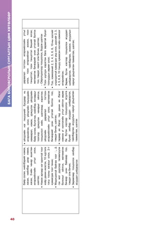 БАГАБОЛОВСРОЛЫНСУРГАЛТЫНЦӨМХӨТӨЛБӨР
40
БАГАБОЛОВСРОЛЫНСУРГАЛТЫНЦӨМХӨТӨЛБӨР
байрсолих,нийлбэрийгнэмэх,
хасах,нийлбэрдээрнэмэх,
хасах,0-ийнчанарашиглан
илэрхийллийнутгыголох,
шалгах;
Нэмэхаргаарнэгоронтойтоог
хоѐрдахинихэсгэх,10хүртэлх
тэгштооныхагасыголох,2-т
хуваагдахтоогтаних;
Мэдэгдэхгүйбайгаатоог󲐀,Δ
гэхмэтдүрсээртөлөөлүүлж
болохыгойлгох,математик
бичвэрүнэнбайхаартоо,
тэмдэголжбичих;
Зөрөөгөөртооцоолоххялбар
асуудалшийдвэрлэх
үйлдлийннэггишүүнийгбусдаарнь
илэрхийлэх,олох;үйлдлийнгишүүдийн
хамаарал,нэмэх,үржүүлэхүйлдлийн
байрсолих,бүлэглэх,нийлбэр,ялгаврыг
тоогоорүржүүлэхчанарыгойлгох,
тооцоололхийх,шалгахадхэрэглэх;
үйлдлийндараалалтогтоон
илэрхийллийнутгыголох;математик
бичвэрийгүнэнутгатайболгохтоо,
тэмдэгбичих,шалгах;
төдөөрих/бага/,төддахиних/бага/
хэмээхүгхэллэгийнутгыгойлгонзөрөө
бабүтэнхэсгээртооцоолохагуулга
бүхийхялбарасуудалшийдвэрлэх,
тайлбарлах;асуудлынхариугурьдчилан
таамаглах,шалгах
дараалалтогтоонилэрхийллийнутгыг
олох,тоонилэрхийлэлзохиох,тоон
тэнцэтгэл,тоонтэнцэтгэлбишийгялгах;
математикбичвэрийгүнэнутгатайболгох
тоо,тэмдэг,хаалтолжбичих,шалгах;
-Ойролцоогоортооцоолох,бодожшалгах
Тооншулуунхэрэглэнбагазөрөөтэйбүхэл
тоонуудынзөрөөголох;
Тоо,хэмжээний2,3,4,5,6,8,10-ныхэсгийг
үлдэгдэлгүйхуваагдахүедолох,дүрсийг2,3,
4,5,6,8,10тэнцүүхуваасанхэсгийнхэмжээг
илэрхийлэх;
Зөрөө,бүтэнхэсгээртооцоолохасуудал
шийдвэрлэх,тайлбарлах,зохиох;асуудлын
хариугурьдчилантаамаглах,шалгах;
 