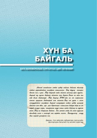 ХҮН БА
БАЙГАЛЬ
БАГА БОЛОВСРОЛЫН СУРГАЛТЫН ЦӨМ ХӨТӨЛБӨР
	 Ìàíàé àíãèéíõàí õîòîî öýâýð ñàéõàí áàéëãàõ òàëààð
õîòûí äàðãàòàéãàà õàìòðàí àæèëëàñàí. Áèä ò¿¿íä çàõèäàë
áè÷ñýí þì ë äàà. Òýð áèäíèéã ñàéí îéëãîæ õè÷ýýëä èðæ ñóóñàí,
áèäíèé þó õ¿ñýæ áàéãààã îéëãîñîí ãýæ áîäñîí.ªìíº íü èéì þì
îãò áîëæ áàéãààã¿é. Òýð áèäýíä Ò¯Ê-èéí àõ ýã÷ íàðûíõàà
àæëûã õ¿íäýëæ áàéãààðàé ãýæ çàõèñàí.Áèä íýã óäàà ÷ ãýñýí
ýýæ¿¿äòýéãýý õàìòðàí áèäíèé àìüäàðäàã õîòûã öýâýð öýìöãýð
áàéëãàõ ãýæ ºâºë, çóí ,öàñ áîðîîíîîð ÷ àæèëëàæ áàéäàã òýð àõ ýã÷
íàðò õàëóóí ààðö, ÷àöàðãàíû ø¿¿ñ àæèë õèéæ áàéõàä íü õ¿ðãýæ
ºãñºí.Òýä èõ áàÿðëàæ áàéñàí. Ýíý ìº÷ººñ õîéø áè õîãîî ãóäàìæ
òàëáàéä õýçýý ÷ õàÿõã¿é ãýæ ººðòºº õýëñýí. Áèåë¿¿ëýõýä õýö¿¿
áèø ãýäãèéã óõààðñàí þì.
Дархан –Уул аймгийн лаборатори сургуулийн
Долгорсүрэн багштай 4-р ангийн сурагчид
 