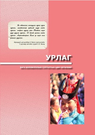 Áè àâüÿàñàà õºãæ¿¿ëæ çóðàã çóðæ
ñóðñàí, øèãòãýýãýýð ãóòàëò ìóóð õèéæ
ñóðñàí, íàéðàë äóóíä îðæ Òàãòàà ãýäýã
äóóã äóóëæ ñóðñàí, 32 òîîò äàñãàë õèéæ
ñóðñàí. Àìðàëòààðàà Áýëãý ¿ã ãýäýã íîì
óíøèæ äóóññàí.
Ирээдүй цогцолбор-2 бага сургуулийн
3 дугаар ангийн сурагч О. Болд
УРЛАГ
БАГА БОЛОВСРОЛЫН СУРГАЛТЫН ЦӨМ ХӨТӨЛБӨР
 