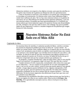 2          Unidad 2 El Sol y las Estrellas



           distancias estelares con respecto a los objetos cercanos, pero para las estrellas en
           las partes más remotas de la galaxia sus distancias sólo son aproximaciones.
               Cómo se formaron el universo y las estrellas es un asunto que continuamente
           se investiga en la astromonía. Un sistema solar como el que habitamos llegó a
           existir hace millones de años. Tal vez hay otros sistemas solares en la galaxia de
           esta tierra; tal vez 100 millones de estrellas tienen planetas orbitantes, y por eso
           son sistemas solares. Es posible que haya aproximadamente 2 o 3 millones sis-
           temas solares que tienen planetas capaces de mantener formas más desarrolladas
           de vida, similares a las que hay sobre la tierra. Sin embargo, hay pocas posibili-
           dades de que lleguemos a conocer o estudiar ninguna de las planetas que tengan
           formas de vida avanzada.



            LECCION
                            Nuestro Sistema Solar No Está
               1            Solo en el Más Allá
Captando la Idea
           Se muestran fotos de estrellas y/o planetas sacados de libros, carteles o revistas.
           Se muestra la etiqueta de palabras que tiene la esfera de “cuerpo estelar”. Se
           deﬁne un cuerpo estelar como cualquier objeto en el espacio que sea una estrella,
           como el sol; un planeta como la tierra; un satélite como nuestra luna; una cometa;
           o un meteoro ( una estrella fugaz). Las estrellas tienen la forma de una esfera, o de
           un balón. Se discute la idea de que hay muchísimos más objetos estelares en el
           espacio además de nuestro sol, la tierra y su luna. Se habla del hecho de que el
           universo comprende más que los cuerpos estelares que podemos ver.
               Se pregunta: ¿Cuántas estrellas hay? ¿Qué tan lejos están? ¿Qué es una estrella
           fugaz (o un meteoro)? ¿Les gustaría viajar a la luna? ¿Por qué hay día y noche?
               Cuando miramos el cielo crepuscular, normalmente sólo vemos tres cosas que
           se ven diferentes — tal vez veamos el sol poniente de un color anaranjado bril-
           lante, o tal vez de un color violeto; vemos la luna que puede aparecer muy grande
           al subir, y luego algunos puntos brillantes de luz, algunos más grandes y bril-
           lantes que los otros, pero de apariencia muy parecida. No todos estos puntos
           pequeños y brillantes de luz son el mismo tipo de cuerpos estelares — son muy
           diferentes. En las lecciones siguientes descubriremos lo que hace que esos cuer-
           pos estelares sean diferentes.
               Diariamente los estudiantes describen nuevas observaciones que han hecho y
           hacen un registro de ellas en sus cuadros sobre Observación de la Luna y las
           Estrellas. Al ir aprendiendo conceptos nuevos, éstos se incluyen en las discu-
           siones diarias.
 