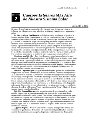 Unidad 2 El Sol y las Estrellas       3



 LECCION
              Cuerpos Estelares Más Allá
    2         de Nuestro Sistema Solar
                                                                                Captando la Idea
Después de que los grupos estudiantiles hayan tenido tiempo para buscar la
información y hayan reportado a la clase, se discuten las siguientes ideas princi-
pales.
    La Fuerza Mayor en el Espacio — la fuerza mayor en el espacio que son la
base de muchos de los procesos que se realizan en el universo son la gravedad.
Sabemos que todos los cuerpos se atraen de un modo que depende de sus masas
y la distancia entre ellos. El gas de hidrógeno y partículas de polvos forman
enormes nubes interestelares que comienzan a atraerse a causa de estas dos
fuerzas y paulatinamente se acercan. Con el tiempo (después de millones de
años), estas enormes nubes se vuelven tan grandes que los bordes se desploman
hacia adentro y separan esta gigantesca nube de las otras partículas en el espacio.
Si la estrella en desarrollo consta de suﬁciente materia o masa, el núcleo, el cen-
tro, comienza a calentarse lo suﬁciente para causar reacciones nucleares.
    Comienza una Estrella — Los cientíﬁcos creen que las estrellas se forman
cuando masas grandes de polvo cósmico y gas de hidrógeno se juntan en un lugar
del universo. Al calentarse lo suﬁciente y el gas de hidrógeno comienza a encen-
derse en una reacción nuclear, comienza una nueva estrella — es una nova. Los
cientíﬁcos creen que nuevas estrellas están comenzando a existir continuamente.
El tiempo que una estrella continúe como estrella depende de la cantidad de
masa o materia con que haya comenzado.
    Estrellas Gigantes Rojas —Al gastarse el hidrógeno que estaba alimentando
los procesos nucleares de la estrella, el núcleo o centro comienza a desplomarse.
Al ir creciendo la estrella, el proceso de convertir el hidrógeno en helio se aleja
del núcleo y suelta grandes cantidades de energía radiante (luz). El calor intenso
de las reacciones nucleares causa que el color de la superﬁcie de la estrella cam-
bie de blanco a rojo. Cuando esto sucede, la estrella crece para formar una esfera
roja y vasta. Crece hasta ser tan enorme que se le denomina una estrella gigante
roja. Algún día, nuestro propio sol gastará su energía y comenzará a crecer hasta
el punto de rodear a Mercurio, Venus y posiblemente la Tierra y Marte, al llegar a
ser una gigante roja el sol también.
    Estrellas Enanas Blancas — Al no quedar nada de energía nuclear en la
estrella gigante roja, se desploma para formar una estrella pequeña y densa
denominada una estrella enana blanca. Sus átomos están tan intensamente apre-
tados que en comparación un cubito de azúcar, cuyas moléculas estuvieran tan
intensamente apretados, pesaría miles de kilogramos. A través de muchos mil-
lones de años, la estrella enana blanca se enfría y paulatinamente se vuelve car-
bonilla negra. Este es el destino de no sólo la mayoría de las estrellas, sino de
nuestro sol también.
    Agujeros Negros — Cuando una estrella con una masa grande, más de tres
veces mayor que la masa de nuestro sol, comienza a llegar al ﬁnal de su ciclo
nuclear de encenderse, se encoge hasta ponerse extremadamente densa, más
 