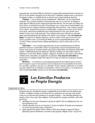 4          Unidad 2 El Sol y las Estrellas



           pequeña que una Enana Blanca. Entonces su gravedad aumenta hasta el punto en
           que ni la luz puede escaparse de su atracción. Cualquier materia que se acerque a
           un agujero negro, es sorbida hacia su interior por su gravedad tan potente.
               Cometas — Las cometas son los integrantes “diferentes” de la comunidad
           espacial. Son cuerpos estelares luminosos que tal vez sí o tal vez no lleguen a
           estar bajo la inﬂuencia del campo gravitacional del sol. Al acercarse su órbita a la
           de la tierra, es atraída hacia ésta y la podemos ver a causa de su luminosidad. Las
           cometas son los cuerpos estelares más grandes del universo. Una cometa consiste
           en la cabeza, mayormente materia condensada, y luego al acercarse al sol, forma
           una coma, estructuras peliformes que luego forman la cola, que puede verse
           desde la tierra con el ojo desnudo. Una cometa tenía una cola que se extendía
           hasta aproximadamente 28 millones de millas. Las cometas, como la Cometa de
           Haley se mueven en órbitas elípticas y tienen ciclos en los que se acercan a la
           tierra y pueden verse. La Cometa de Haley se acerca aproximadamente cada
           75 años. Otras cometas tienen órbitas parabólicas y por lo tanto sólo se les ve
           una vez.
               Asteroides — Los cuerpos pequeños que no son autoluminosos se llaman
           planetas menores o asteroides. Estos son pequeños cuerpos interestelares que
           tienen una escala de tamaños desde unos pocos kilómetros de diámetro hasta 620
           millas o 1000 kilómetros de diámetro. Muchos millares de asteroides están en
           órbita por el sol entre Marte y Júpiter. Algunos cientíﬁcos creen que se han desar-
           rollado estos asteroides al explotarse un planeta. Una zona de asteroides se
           encuentra en cualquier lugar del espacio en el que se mueven en grupos muchos
           asteroides.
               Meteoros — Un meteoro es una pequeña partícula de materia que se mueve
           por el espacio y que al encontrarse con la resistencia de la atmósfera de la tierra
           se enciende y produce una luz y un destello. Si hay materia suﬁciente en el mete-
           oro para sobrevivir su entrada a la atmósfera, choca con la tierra, y se entierra en
           ella creando un cráter, entonces se le denomina un meteorito.



            LECCION
                            Las Estrellas Producen
               3            su Propia Energía
Captando la Idea
           Después que los estudiantes hayan completado la actividad con los objetos que
           emiten, o reﬂejan energía en la forma de luz, podemos ver que hay muy pocas
           cosas en el universo que producen su propia energía — las estrellas generan su
           propio calor y luz, pero otros objetos, incluyendo los cuerpos estelares, sólo reﬂe-
           jan la luz.
           1. ¿Reﬂejan luz los seres humanos? ¿Cómo lo saben? (Si no reﬂejáramos luz, no
               nos podríamos ver)
           2. ¿Puede absorber luz un ser humano? ¿Como lo saben? (Cuando nos sentamos
               en el sol nos ponemos muy calurosos.)
           3. ¿Qué apariencia tienen Venus, Marte y Mercurio desde el espacio? (Estas
               planetas parecen brillantes a nuestros ojos porque reﬂejan la luz. Ya que los
 