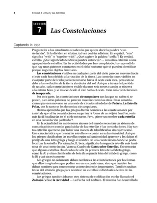 8          Unidad 2 El Sol y las Estrellas



            LECCION


               7            Las Constelaciones

Captando la Idea
           Pregúnteles a los estudiantes si saben lo que quiere decir la palabra “con-
           stelación”. Si la dividen en sílabas, tal vez podrán adivinar. En español, “con”
           signiﬁca “with” o “together with”. ¿Qué sugiere la palabra “stella”? Es verdad,
           estrella. ¿Qué signiﬁcado tendrá la palabra entonces? — con otras estrellas o una
           agrupación de estrellas. En las actividades que han completado, han aprendido
           que hay unos patrones constantes en el cielo nocturno que se pueden identiﬁcar
           porque sugieren objetos familiares.
               Las constelaciones visibles en cualquier parte del cielo parecen moverse hacia
           el este cada hora debido a la rotación de la tierra. Las constelaciones visibles en
           cualquier parte del cielo parecen moverse hacia el oeste cada mes, pero esto se
           debe a la revolución de la tierra alrededor del sol. Así que a través del periódo
           de un año, cada constelación es visible durante seis meses cuando se observa
           a la misma hora, y se mueve desde el este hacia el oeste. Estas son constelaciones
           de temporada.
               Por otra parte, las constelaciones circumpolares son las que no salen ni se
           ponen, o en otras palabras no parecen moverse como las otras. Estas constela-
           ciones parecen moverse en una serie de círculos alrededor de Polaris, La Estrella
           Polar, por lo tanto se les denomina circumpolares.
               Hemos aprendido que los griegos dieron nombres a las constelaciones por
           razón de que si las constelaciones surgerían la forma de un objeto familiar, sería
           más fácil localizarlas en el cielo nocturno. Pero, ¿tiene un nombre cada estrella
           en una constelación particular?
               En la actualidad los astrónomos através del mundo necesitan un sistema de
           comunicación en común para hablar de las estrellas y las constelaciones. Hay tan-
           tas estrellas que tiene que haber una manera de identiﬁcarlas sin equivocarse.
           Una característica que tienen las estrellas en común es su luminosidad. Así que
           los griegos clasiﬁcaban las estrellas según su luminosidad aparente y les daban el
           preﬁjo de una letra griega y luego el nombre de una constelación donde se podía
           localizar la estrella. Por ejemplo, B, beta, signiﬁcaba la segunda estrella más lumi-
           nosa de una constelación. Vean su Cuadro de Datos sobre Estrellas. Encontrarán
           que algunas estrellas clasiﬁcadas de alfa (la primera letra del alfabeto griego,
           como la A) y otras clasiﬁcadas de beta (la segunda letra del alfabeto griego, como
           la B) y así sucesivamente.
               Los griegos no solamente daban nombres a las constelaciones por las formas
           que ellos imaginaban que podían ver en sus posiciones, sino que también les
           daban nombres para conmemorar acontecimientos importantes. También usaban
           letras del alfabeto griego para nombrar las estrellas individuales dentro de las
           constelaciones.
               Los griegos también idearon otro sistema de codiﬁcación estelar llamado el
           Zodíaco. Véase la Actividad — La Fecha del Zodíaco. El sistema fue desarrollado
 