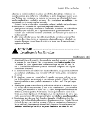 Unidad 2 El Sol y las Estrellas       9



a base de la posición del sol, en vez de las estrellas. Los griegos creían que los
planetas ejercían gran inﬂuencia en la vida de la gente. Los griegos usaron la pal-
abra Zodíaco para nombrar a ese sistema, por razón de que ellos también busca-
ban formas familiares en el cielo nocturno y les recordaba de un zoológico — un
lugar donde encontramos muchos animales.
    Después de discutir las ideas presentadas en las actividades, tal vez los estu-
diantes querrán considerar las siguientes preguntas interesantes.
1. ¿Qué piensan del juego de encontrar una estrella usando un par ordenado de
    números? (Por supuesto, en el espacio se tendrían que usar números adi-
    cionales para realmente encontrar una estrella por razón de que el espacio es
    tridimensional.
2. ¿Hay otros calendarios que han sido desarrollados por otras personas? Por
    ejemplo, los chinos tienen su calendario, así como los mayas y los hebreos
    también. Busquen en sus libros de referencia uno o más de esos sistemas y
    reporten a la clase.




v      ACTIVIDAD
        Localizando las Estrellas
                                                                                 Captando la Idea
1. ¿Cambiará Polaris de posición durante el año a medida que otras estrellas
   se mueven del este al oeste? (No, porque es una estrella circumpolar. Gira
   “alrededor del polo” y permanece en el mismo lugar a través del año. Por
   eso la Estrella Polar es nuestro punto de referencia, o el punto inicial para
   localizar las estrellas.)
2. Si fueran marineros en un barco en medio del océano, sin poder divisar tierra,
   ¿necesitarían una brújula para encontrar el Norte? Si no, ¿cómo encontrarían
   el Norte?
3. Si estuvieran en una nave espacial en el espacio, ¿creen que podrían encon-
   trar la dirección en que se movía la nave sin una brújula? ¿Cómo? ¿Todavían
   buscarían a Polaris para ayudarles a encontrar la dirección? ¿Por qué, o por
   qué no?
4. Supónganse que están a millones y millones de millas de la tierra en el espa-
   cio en una estrella muy distante. ¿Cómo se les vería la tierra? ¿Dónde estaría
   el Norte? ¿Les importaría el Norte allá? (La tierra, si se pudiera ver desde esa
   distancia, sería un puntito. Norte es una noción que sólo es de valor en la
   tierra, y no tiene signiﬁcado en el espacio. Los navegadores de las naves espa-
   ciales usan métodos diferentes para dirigirse, pero todavía usan las estrellas.)
5. Supónganse que viven en Sud América, Australia, o Sud Africa, (por los
   menos 1000 millas debajo del ecuador). ¿Podrían encontrar a Polaris. Usen un
   globo de la tierra para explicar por qué. ¿Si fueran exploradores, buscarían el
   Norte o el Sur? ¿Cómo encontrarían el Sur? ¿Tratarían de usar las estrellas?
   ¡Primero, tendrían que localizar un punto en el cielo nocturno del sur!
 