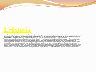 1.HistoriaTsunadetiene 53 años, sin embargo, usa el Henge no Jutsu que le permite cambiar su apariencia, como si aún estuviera en sus 20 años. Sin contar con que sus vicios son las apuestas y le gusta ir a bares. En las apuestas casi siempre pierde, por lo que se ganó el título de la Legendaria perdedora (incluso pierde ante Naruto); y si gana, es porque algo malo está a punto de ocurrir.      Pertenece a los legendarios Sannin (sannin es una forma de decir 3 ó un grupo de tres en japonés) junto a Jiraiya y Orochimaru. Los 3 fueron alumnos de Sarutobi, el Tercer Hokage. A pesar de ser la nieta del Primer Hokage, Tsunade tuvo un pasado trágico. Su hermano menor Nawaki y su novio Dan, murieron durante las guerras que sostenía la villa. Debido a esto, Tsunade se entrenó como ninja médico pero finalmente decidió dejar la villa con Shizune, la sobrina de Dan, a quien acogió como alumna. Ante la muerte del Tercer Hokage, Jiraiya y Naruto van en su búsqueda para solicitarle que aceptara el puesto de Quinto Hokage, aunque en un inicio se negó, la pelea que sostuvo con Orochimaru y el valor de Naruto (quien curiosamente se parece mucho a su difunto hermano y a su difunto novio) le hizo ver que estaba en un error y finalmente acepta el cargo. Ya en Konoha toma a SakuraHaruno como alumna.