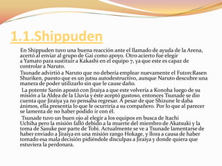 1.1.Shippuden     En Shippudentuvo una buena reacción ante el llamado de ayuda de la Arena, acertó al enviar al grupo de Gai como apoyo. Otro acierto fue elegir a Yamato para sustituir a Kakashi en el equipo 7, ya que este es capaz de controlar a Naruto.Tsunadeadvirtió a Naruto que no debería emplear nuevamente el Futon:RasenShuriken, puesto que es un jutsu autodestructivo, aunque Naruto descubre una manera de poder utilizarlo sin que le cause daño.      La potente Sanin apostó con Jiraiya a que este volvería a Konoha luego de su misión a la Aldea de la Lluvia y éste aceptó gustoso, entonces Tsunade se dio cuenta que Jiraiya ya no pensaba regresar. A pesar de que Shizune le daba ánimos, ella presentía lo que le ocurriría a su compañero. Por lo que al parecer se lamenta de no haber podido ir con él.Tsunadetuvo un buen ojo al elegir a los equipos en busca de ItachiUchiha pero la misión falló debido a la muerte del miembro de Akatsuki y la toma de Sasuke por parte de Tobi. Actualmente se ve a Tsunade lamentarse de haber enviado a Jiraiya en una misión rango Hokage, y llora a causa de haber tomado esa mala decisión pidiéndole disculpas a Jiraiya y donde quiera que estuviera la perdonara.