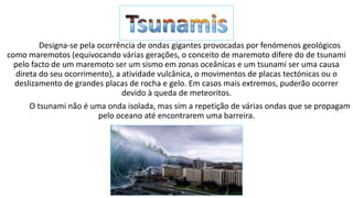 Designa-se pela ocorrência de ondas gigantes provocadas por fenómenos geológicos
como maremotos (equivocando várias gerações, o conceito de maremoto difere do de tsunami
pelo facto de um maremoto ser um sismo em zonas oceânicas e um tsunami ser uma causa
direta do seu ocorrimento), a atividade vulcânica, o movimentos de placas tectónicas ou o
deslizamento de grandes placas de rocha e gelo. Em casos mais extremos, puderão ocorrer
devido à queda de meteoritos.
O tsunami não é uma onda isolada, mas sim a repetição de várias ondas que se propagam
pelo oceano até encontrarem uma barreira.
 