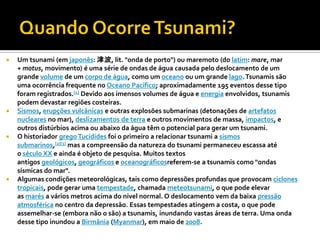    Um tsunami (em japonês: 津波, lit. "onda de porto") ou maremoto (do latim: mare, mar
    + motus, movimento) é uma série de ondas de água causada pelo deslocamento de um
    grande volume de um corpo de água, como um oceano ou um grande lago. Tsunamis são
    uma ocorrência frequente no Oceano Pacífico; aproximadamente 195 eventos desse tipo
    foram registrados.[1] Devido aos imensos volumes de água e energia envolvidos, tsunamis
    podem devastar regiões costeiras.
   Sismos, erupções vulcânicas e outras explosões submarinas (detonações de artefatos
    nucleares no mar), deslizamentos de terra e outros movimentos de massa, impactos, e
    outros distúrbios acima ou abaixo da água têm o potencial para gerar um tsunami.
   O historiador grego Tucídides foi o primeiro a relacionar tsunami a sismos
    submarinos,[2][3] mas a compreensão da natureza do tsunami permaneceu escassa até
    o século XX e ainda é objeto de pesquisa. Muitos textos
    antigos geológicos, geográficos e oceanográficosreferem-se a tsunamis como "ondas
    sísmicas do mar".
   Algumas condições meteorológicas, tais como depressões profundas que provocam ciclones
    tropicais, pode gerar uma tempestade, chamada meteotsunami, o que pode elevar
    as marés a vários metros acima do nível normal. O deslocamento vem da baixa pressão
    atmosférica no centro da depressão. Essas tempestades atingem a costa, o que pode
    assemelhar-se (embora não o são) a tsunamis, inundando vastas áreas de terra. Uma onda
    desse tipo inundou a Birmânia (Myanmar), em maio de 2008.
 