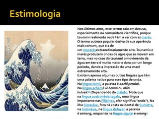 Nos últimos anos, este termo caiu em desuso,
especialmente na comunidade científica, porque
tsunami realmente nada têm a ver com as marés.
O termo outrora popular deriva de sua aparência
mais comum, que é a de
um macaréuextraordinariamente alto. Tsunamis e
marés produzem ondas de água que se movem em
terra, mas no caso do tsunami o movimento da
água em terra é muito maior e dura por um longo
período, dando a impressão de uma maré
extremamente alta.
Existem apenas algumas outras línguas que têm
uma palavra nativa para esse tipo de onda.
Na língua tamil, a palavra é aazhi peralai.
Na língua achémé ië beuna ou alôn
buluëk[5] (Dependendo do dialeto. Note que
na língua austronésia tagalo, uma língua
importante nas Filipinas, alon significa "onda"). Na
ilha Simeulue, fora da costa ocidental de Sumatra,
na Indonésia, na língua defayan a palavra
é semong, enquanto na língua sigulai é emong.[
 