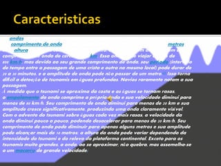 As ondas geradas por ventos corriqueiros e ondas de gravidade têm
um comprimento de onda (comprimento entre as cristas) de cerca de 100metros e
uma altura de alguns centímetros. Entretanto, um tsunami em alto mar tem um
comprimento de onda de cerca de 200 km. Essa onda pode viajar a mais de
800 km/h, mas devido ao seu grande comprimento de onda, seu período (intervalo
de tempo entre a passagem de uma crista e outra no mesmo local) pode durar de
20 a 30 minutos, e a amplitude de onda pode não passar de um metro.[7] Isso torna
difícil a detecção de tsunamis em águas profundas. Navios raramente notam a sua
passagem.
À medida que o tsunami se aproxima da costa e as águas se tornam rasas,
o empolamento da onda comprime a própria onda e sua velocidade diminui para
menos de 80 km/h. Seu comprimento de onda diminui para menos de 20 km e sua
amplitude cresce significativamente, produzindo uma onda claramente visível.
Com o advento do tsunami sobre águas cada vez mais rasas, a velocidade da
onda diminui pouco a pouco, podendo desacelerar para menos de 20 km/h. Seu
comprimento de onda pode diminuir para apenas alguns metros e sua amplitude
pode alcançar mais de 10 metros; a altura da onda pode variar dependendo da
intensidade do tsunami e do relevo da plataforma continental. Exceto para os
tsunamis muito grandes, a onda, ao se aproximar, não quebra, mas assemelha-se
a um macaréu de grande velocidade.[
 