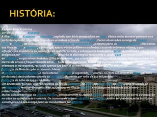 A explosão do Krakatoa
Ver artigo principal: Krakatao
A ilha-vulcão de Krakatoa, na Indonésia, explodiu com fúria devastadora em 1883. Várias ondas tsunami geraram-se a
partir da explosão, algumas atingindo os 40 metros acima do nível do mar. Foram observadas ao longo do Oceano
Índico e Pacífico, na costa ocidental dos Estados Unidos,América do Sul, e mesmo perto do Canal da Mancha. Nas costas
das ilhas de Java e Sumatra, a inundação entrou vários quilômetros adentro, causando inúmeras vítimas, o que
influenciou a desistência da população em reabitar a costa, e subsequente êxodo para a selva. Actualmente, esta zona é
designada por reserva natural Ujung Kulon. O vulcão se desintegrou totalmente e, desde 1927, no mesmo local
do Krakatoa, surgiu oAnak Krakatau (filho de Krakatoa), que cresce cerca de cinco metros por ano, hoje alcançando 800
metros de altura e frequentemente ativo.[10]Suas ondas destruíram toda a vila que havia ali perto bem como o farol que
orientava os navegantes, restando apenas sua base. A 50 metros dali, um novo farol foi construído.
[editar]22 de Maio de 1960: o tsunami chileno
O grande terremoto do Chile, o mais intenso terremoto já registrado,[11] ocorreu na costa sul-central do Chile, gerando
um dos mais destruidorestsunamis do século XX. Morreram por volta de 250 mil pessoas.
[editar]12 de Julho de 1993: Hokkaido
Um devastador tsunami ocorreu na costa da ilha de Hokkaido, no Japão em 12 de Julho de 1993, como resultado de
um terremoto, resultando na morte de 202 pessoas na ilha de Okushiri e no desaparecimento de um número
indeterminado.
Muitas cidades ao redor do Oceano Pacífico, principalmente no Japão e Hawaii, possuem sistemas de alerta e evacuação
em caso da ocorrência de tsunamis. Os tsunamis de origem vulcânica ou tectónica podem ser previstos pelos institutos
sismológicos e o seu avanço pode ser monitorizado por satélites.
 