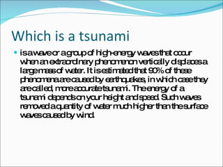 Which is a tsunami is a wave or a group of high-energy waves that occur when an extraordinary phenomenon vertically displaces a large mass of water. It is estimated that 90% of these phenomena are caused by earthquakes, in which case they are called, more accurate tsunami. The energy of a tsunami depends on your height and speed. Such waves removed a quantity of water much higher than the surface waves caused by wind. 