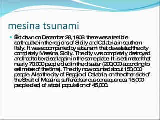 mesina tsunami   At dawn on December 28, 1908  there was a terrible earthquake in the regions of Sicily and Calabria in southern Italy. It was accompanied by a tsunami that devastated the city completely Messina, Sicily. The city was completely destroyed and had to be raised again in the same place. It is estimated that nearly 70,000 people died in the disaster (200,000 according to estimates of the time). The city now counted about 150,000 people. Also the city of Reggio di Calabria, on the other side of the Strait of Messina, suffered serious consequences. 15,000 people died, of a total population of 45,000. 