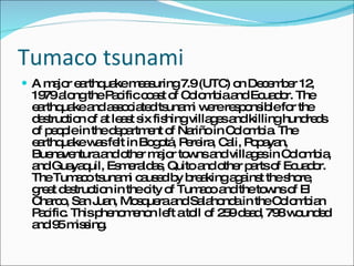 Tumaco tsunami A major earthquake measuring 7.9 (UTC) on December 12, 1979 along the Pacific coast of Colombia and Ecuador. The earthquake and associated tsunami were responsible for the destruction of at least six fishing villages and killing hundreds of people in the department of Nariño in Colombia. The earthquake was felt in Bogotá, Pereira, Cali, Popayan, Buenaventura and other major towns and villages in Colombia, and Guayaquil, Esmeraldas, Quito and other parts of Ecuador. The Tumaco tsunami caused by breaking against the shore, great destruction in the city of Tumaco and the towns of El Charco, San Juan, Mosquera and Salahonda in the Colombian Pacific. This phenomenon left a toll of 259 dead, 798 wounded and 95 missing. 