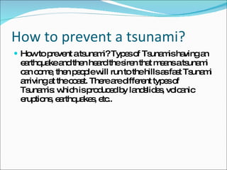 How to prevent a tsunami? How to prevent a tsunami? Types of Tsunamis having an earthquake and then heard the siren that means a tsunami can come, then people will run to the hills as fast Tsunami arriving at the coast. There are different types of Tsunamis: which is produced by landslides, volcanic eruptions, earthquakes, etc.. 