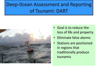 Deep-0cean Assessment and Reporting
of Tsunami: DART
• Goal is to reduce the
loss of life and property
• Eliminate false alarms
• Stations are positioned
in regions that
traditionally produce
tsunamis
 