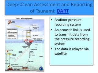 Tsunami-harbor wave
• Seafloor pressure
recording system
• An acoustic link is used
to transmit data from
the pressure recording
system
• The data is relayed via
satellite
Deep-0cean Assessment and Reporting
of Tsunami: DART
 