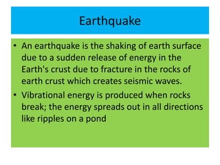 Earthquake
• An earthquake is the shaking of earth surface
due to a sudden release of energy in the
Earth's crust due to fracture in the rocks of
earth crust which creates seismic waves.
• Vibrational energy is produced when rocks
break; the energy spreads out in all directions
like ripples on a pond
 