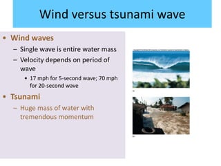Wind versus tsunami wave
• Wind waves
– Single wave is entire water mass
– Velocity depends on period of
wave
• 17 mph for 5-second wave; 70 mph
for 20-second wave
• Tsunami
– Huge mass of water with
tremendous momentum
 