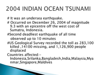 # It was an undersea earthquake.# Occurred on December 26, 2004 of magnitude 9.3 with an epicentre off the west cost of Sumatra, Indonesia.#Second deadliest earthquake of all time    observed up to 10 minutes #US Geological Survey recorded the toll as 283,100 killed ,14100 missing, and 1,126,900 people displaced Countries affected:-Indonesia,Srilanka,Bangladesh,India,Malaysia,Myanmar,Singapore,Maldives2004 INDIAN OCEAN TSUNAMI
