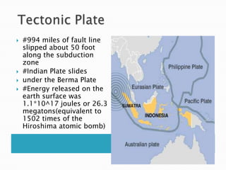  Tectonic Plate#994 miles of fault line slipped about 50 foot along the subduction zone #Indian Plate slides under the Berma Plate#Energy released on the earth surface was 1.1*10^17 joules or 26.3 megatons(equivalent to 1502 times of the Hiroshima atomic bomb)