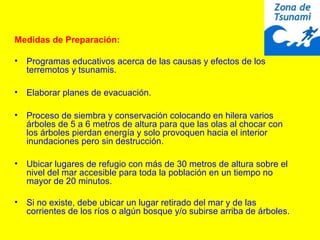 Medidas de Preparación:
• Programas educativos acerca de las causas y efectos de los
terremotos y tsunamis.
• Elaborar planes de evacuación.
• Proceso de siembra y conservación colocando en hilera varios
árboles de 5 a 6 metros de altura para que las olas al chocar con
los árboles pierdan energía y solo provoquen hacia el interior
inundaciones pero sin destrucción.
• Ubicar lugares de refugio con más de 30 metros de altura sobre el
nivel del mar accesible para toda la población en un tiempo no
mayor de 20 minutos.
• Si no existe, debe ubicar un lugar retirado del mar y de las
corrientes de los ríos o algún bosque y/o subirse arriba de árboles.
 