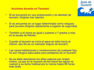 Acciones durante un Tsunami:
• Si se encuentra en una embarcación y es alertado de
tsunami, dirigirse mar adentro.
• Si se encuentra en un lugar determinado como riesgoso
para tsunami dirigirse rápidamente a lugares de seguridad.
• También si el sismo es igual o superior a 7 grados o mas
en la escala de Ritcher.
• Cuando el tsunami se inicia el agua se retira hacia el
interior, eso No es un indicador seguro de tsunami.
• Las casas habitaciones o construcciones de cualquier tipo,
no son refugios adecuados para pretejerse de un tsunami.
• No se debe abandonar los sitios seguros por ningún
motivo, ya que en la mayoría de los casos las aguas no
vuelven a su lecho habitual por lo menos hasta 48 horas
más tarde.
 