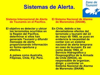 Sistemas de Alerta.
Sistema Internacional de Alerta
de Tsunamis en el Pacifico.
El objetivo es detectar y ubicar
los terremotos ocurridos en
la Región del Pacífico,
determinar si ellos han
generado Tsunami y difundir
mensajes de alerta
proporcionando información
en forma oportuna y
efectiva.
A países como Australia,
Filipinas, Chile, Fiji, Perú.
El Sistema Nacional de Alarma
de Maremotos (SNAM).
En Chile, debido a los
devastadores efectos del
terremoto y tsunami del 22
de mayo de 1960, se puso en
evidencia la necesidad de
contar con un sistema
nacional de alerta temprana
en caso de tsunami. Es así
como desde 1964, el
Servicio Hidrográfico y
Oceanográfico de la Armada
de Chile (SHOA), es
responsable de organizar,
dirigir, y controlar un
Sistema Nacional de Alarma
de Maremoto (SNAM).
 