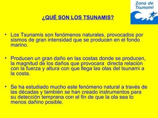 • Los Tsunamis son fenómenos naturales, provocados por
sismos de gran intensidad que se producen en el fondo
marino.
• Producen un gran daño en las costas donde se producen,
la magnitud de los daños que provocara directa relación
con la fuerza y altura con que llega las olas del tsunami a
la costa.
• Se ha estudiado mucho este fenómeno natural a través de
las décadas y también se han creado instrumentos para
su detección temprana con el fin de que la ola sea lo
menos dañino posible.
¿QUÉ SON LOS TSUNAMIS?
 