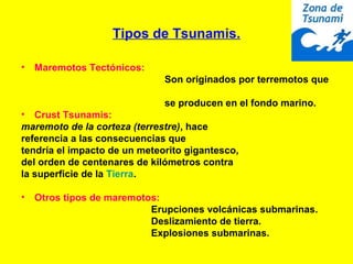 Tipos de Tsunamis.
• Maremotos Tectónicos:
Son originados por terremotos que
se producen en el fondo marino.
• Crust Tsunamis:
maremoto de la corteza (terrestre), hace
referencia a las consecuencias que
tendría el impacto de un meteorito gigantesco,
del orden de centenares de kilómetros contra
la superficie de la Tierra.
• Otros tipos de maremotos:
Erupciones volcánicas submarinas.
Deslizamiento de tierra.
Explosiones submarinas.
 
