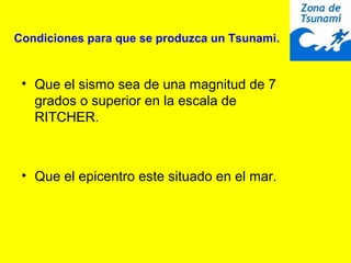 Condiciones para que se produzca un Tsunami.
• Que el sismo sea de una magnitud de 7
grados o superior en la escala de
RITCHER.
• Que el epicentro este situado en el mar.
 