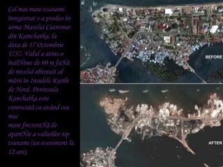 Cel mai mare tsunami înregistrat s-a produs în urma MareluiCutremur din Kamchatka, la<br />data de 17 Octombrie 1737. Valu...