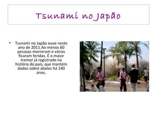 Tsunami no Japão Tsunami no Japão ouve neste ano de 2011.Ao menos 60 pessoas morreram e várias ficaram feridas. É o maior tremor já registrado na história do país, que mantém dados sobre abalos há 140 anos. 