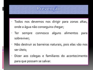  Todos nos devemos nos dirigir para zonas altas,
  onde a água não conseguira chegar;
 Ter   sempre connosco alguns alimentos para
  sobreviver;
 Não destruir as barreiras naturais, pois elas vão nos
  ser úteis;
 Dizer aos colegas e familiares do acontecimento
  para que possam se salvar.
 