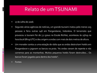    17 de Julho de 2006:

   Segundo várias agências de notícias, um grande tsunami matou pelo menos 105
    pessoas e feriu outras 148 em Pangandaran, Indonésia. O terramoto que
    provocou o tsunami foi de 7,2 graus na Escala Richter, aconteceu às 15h19 na
    hora local (8h19 UTC) e deu origem a ondas com mais de dois metros de altura.

   Um morador contou a uma estação de rádio que as ondas destruíram hotéis em
    Pangandaran e jogaram os barcos na praia. "As ondas vieram de repente e nós
    corremos para as montanhas. Muitos pequenos hotéis foram destruídos... Os
    barcos foram jogados para dentro dos hotéis".

   Fontes
 
