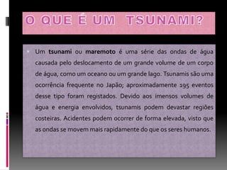  Um tsunami ou maremoto é uma série das ondas de água
  causada pelo deslocamento de um grande volume de um corpo
  de água, como um oceano ou um grande lago. Tsunamis são uma
  ocorrência frequente no Japão; aproximadamente 195 eventos
  desse tipo foram registados. Devido aos imensos volumes de
  água e energia envolvidos, tsunamis podem devastar regiões
  costeiras. Acidentes podem ocorrer de forma elevada, visto que
  as ondas se movem mais rapidamente do que os seres humanos.
 