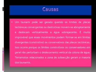  Um tsunami pode ser gerado quando os limites de placas
  tectónicas convergentes ou destrutivas movem-se abruptamente
  e deslocam verticalmente a água sobrejacente. É muito
  improvável que esses movimentos podem formar-se em limites
  divergentes (construtivo) ou conservativos das placas tectónicas.
  Isso ocorre porque os limites construtivos ou conservadores em
  geral não perturbam o deslocamento vertical da coluna de água.
  Terramotos relacionados a zona de subsecção geram a maioria
  dos tsunamis.
 