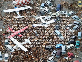 ConsequênciasA tragédia no japão causou sérios problemas e danos a várias cidades da região, de acordo com informações das autoridades locais. Foi o pior tremor que ocorreu no país desde o início de registros, no final do século 19, de acordo com o Serviço Geológico dos Estados Unidos. O tremor ainda foi seguido por no mínimo 19 réplicas, sendo que a maior parte delas de magnitude 6.0. Vilarejos e cidades, em seus 2.100 quilômetros da costa leste do Japão, foram atingidas por tremores super violentos, que alcançaram até a capital do país, Tóquio, situada a 373 quilômetros de distância do epicentro.