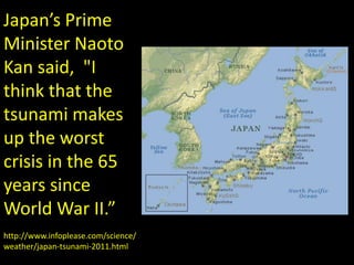 Japan’s Prime Minister Naoto Kansaid, "I think that the tsunami makes up the worst crisis in the 65 years since World War II.”http://www.infoplease.com/science/weather/japan-tsunami-2011.html