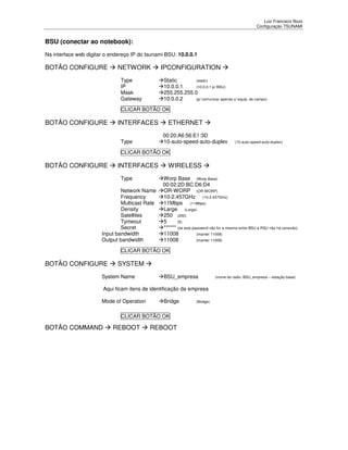 Luiz Francisco Bozo
                                                                                                  Configuração TSUNAMI


BSU (conectar ao notebook):
Na interface web digitar o endereço IP do tsunami BSU: 10.0.0.1

BOTÃO CONFIGURE               NETWORK           IPCONFIGURATION
                               Type              Static       (static)
                               IP                10.0.0.1     (10.0.0.1 p/ BSU)
                               Mask              255.255.255.0
                               Gateway           10.0.0.2     (p/ comunicar apenas c/ equip. de campo)

                               CLICAR BOTÃO OK

BOTÃO CONFIGURE               INTERFACES           ETHERNET
                                                00:20:A6:56:E1:3D
                               Type             10-auto-speed-auto-duplex             (10-auto-speed-auto-duplex)

                               CLICAR BOTÃO OK

BOTÃO CONFIGURE               INTERFACES           WIRELESS
                               Type             Worp Base (Worp Base)
                                                00:02:2D:BC:D6:D4
                               Network Name     OR-WORP (OR-WORP)
                               Frequency        10-2.457GHz (10-2.457GHz)
                               Multicast Rate   11Mbps (11Mbps)
                               Density          Large (Large)
                               Satellites       250 (250)
                               Tymeout          5      (5)
                               Secret           ****** (se esta password não for a mesma entre BSU e RSU não há conexão)
                       Input bandwidth          11008             (manter 11008)
                       Output bandwidth         11008             (manter 11008)

                               CLICAR BOTÃO OK

BOTÃO CONFIGURE               SYSTEM
                       System Name               BSU_empresa                (nome do radio: BSU_empresa – estação base)


                        Aqui ficam itens de identificação da empresa

                       Mode of Operation         Bridge          (Bridge)



                               CLICAR BOTÃO OK

BOTÃO COMMAND               REBOOT         REBOOT
 